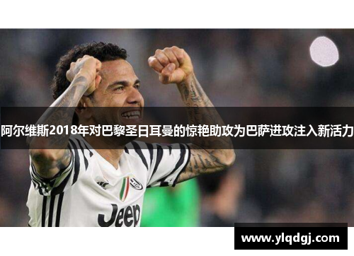阿尔维斯2018年对巴黎圣日耳曼的惊艳助攻为巴萨进攻注入新活力