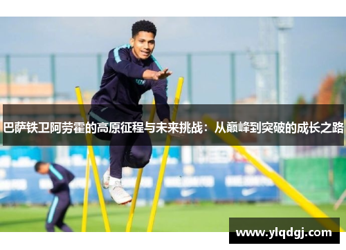 巴萨铁卫阿劳霍的高原征程与未来挑战：从巅峰到突破的成长之路