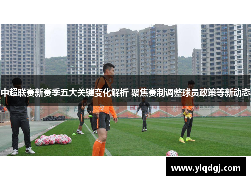 中超联赛新赛季五大关键变化解析 聚焦赛制调整球员政策等新动态