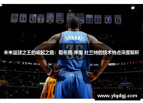 未来篮球之王的崛起之路：勒布朗 库里 杜兰特的技术特点深度解析
