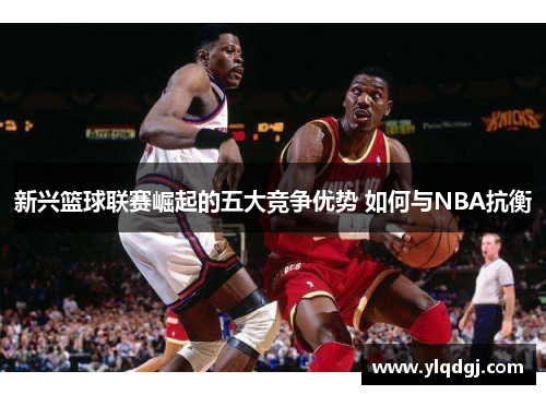 新兴篮球联赛崛起的五大竞争优势 如何与NBA抗衡