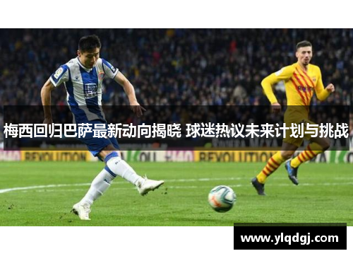 梅西回归巴萨最新动向揭晓 球迷热议未来计划与挑战