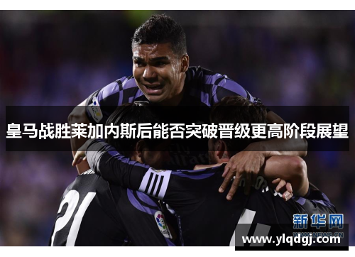皇马战胜莱加内斯后能否突破晋级更高阶段展望