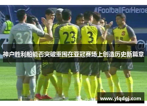 神户胜利船能否突破重围在亚冠赛场上创造历史新篇章