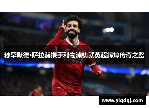 穆罕默德·萨拉赫携手利物浦铸就英超辉煌传奇之路