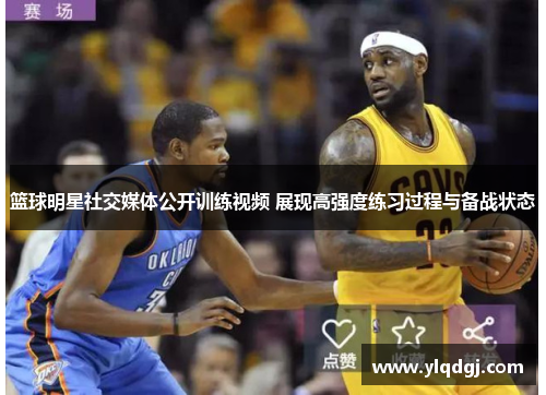 篮球明星社交媒体公开训练视频 展现高强度练习过程与备战状态