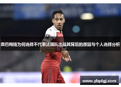 奥巴梅扬为何选择不代表法国队出战其背后的原因与个人选择分析